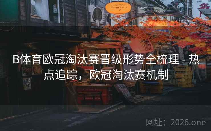 B体育欧冠淘汰赛晋级形势全梳理 - 热点追踪，欧冠淘汰赛机制