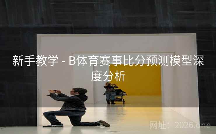新手教学 - B体育赛事比分预测模型深度分析