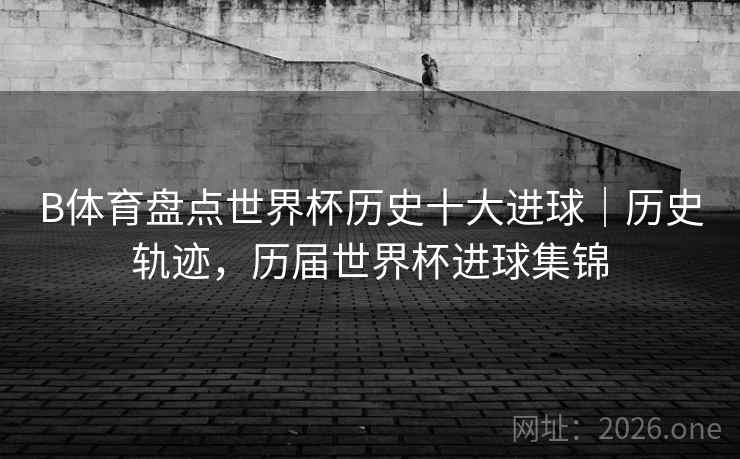 B体育盘点世界杯历史十大进球｜历史轨迹，历届世界杯进球集锦
