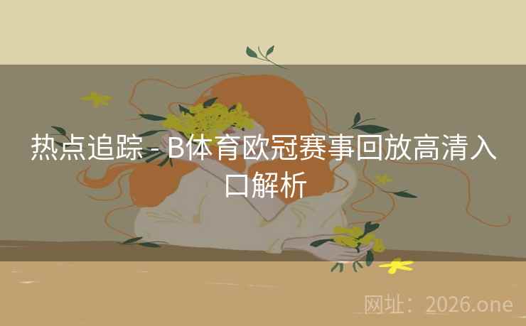 热点追踪 - B体育欧冠赛事回放高清入口解析