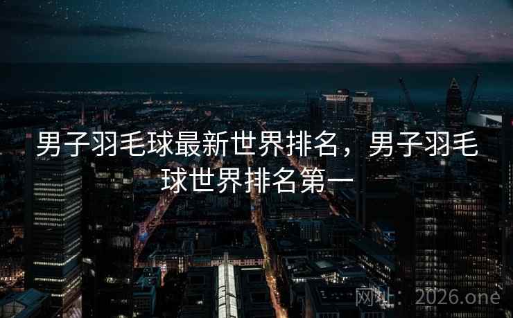 男子羽毛球最新世界排名，男子羽毛球世界排名第一