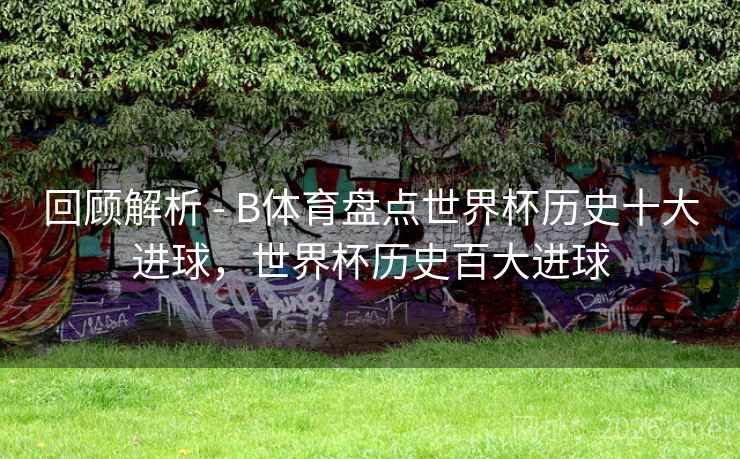 回顾解析 - B体育盘点世界杯历史十大进球，世界杯历史百大进球