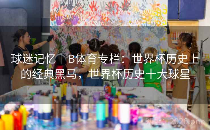 球迷记忆｜B体育专栏：世界杯历史上的经典黑马，世界杯历史十大球星