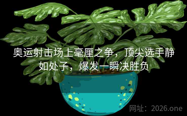 奥运射击场上毫厘之争，顶尖选手静如处子，爆发一瞬决胜负