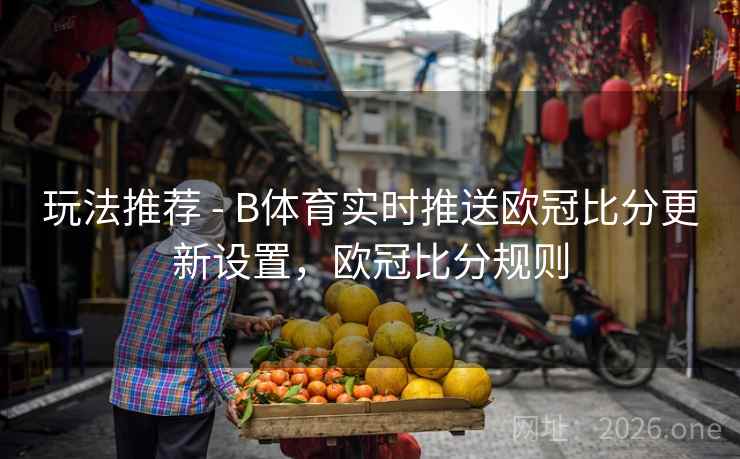 玩法推荐 - B体育实时推送欧冠比分更新设置，欧冠比分规则