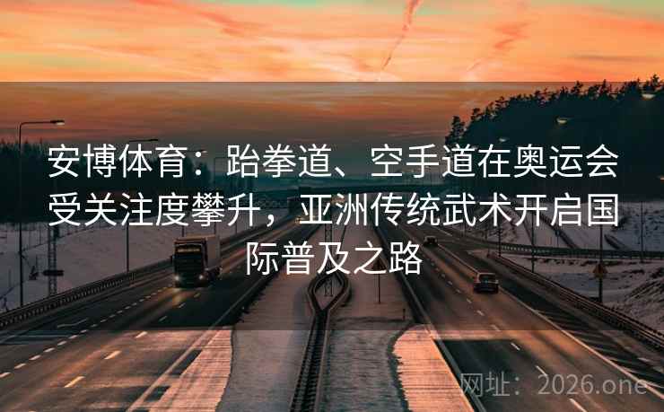 安博体育：跆拳道、空手道在奥运会受关注度攀升，亚洲传统武术开启国际普及之路